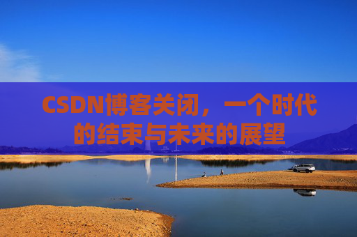 CSDN博客关闭,一个时代的结束与未来的展望 CSDN博客关闭,一个时代的结束与未来的展望